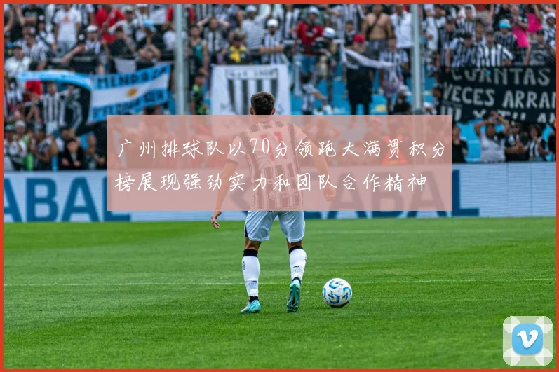广州排球队以70分领跑大满贯积分榜展现强劲实力和团队合作精神