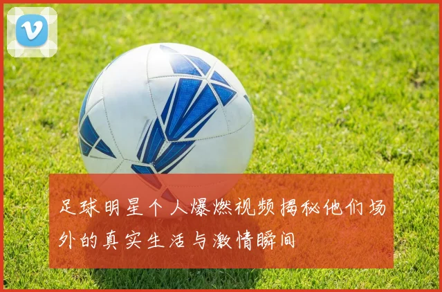足球明星个人爆燃视频揭秘他们场外的真实生活与激情瞬间