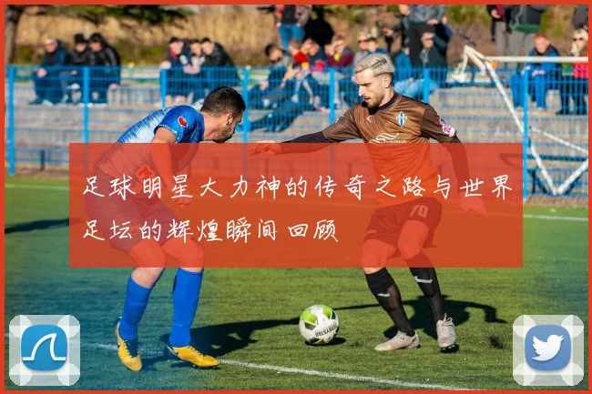 足球明星大力神的传奇之路与世界足坛的辉煌瞬间回顾