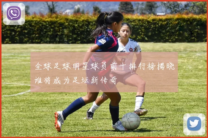 全球足球明星球员前十排行榜揭晓谁将成为足坛新传奇