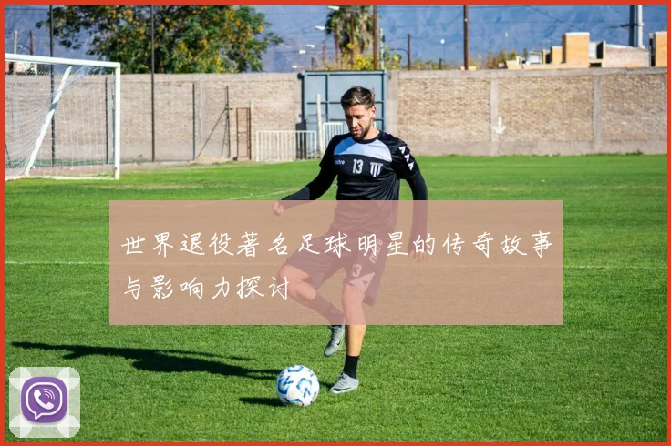 世界退役著名足球明星的传奇故事与影响力探讨