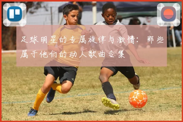 足球明星的专属旋律与激情：那些属于他们的动人歌曲合集