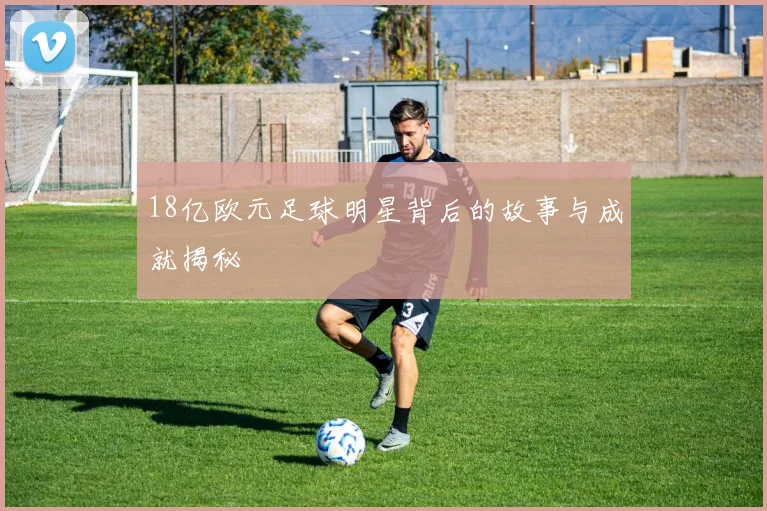 18亿欧元足球明星背后的故事与成就揭秘