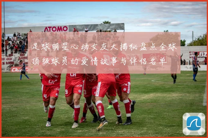 足球明星心动女友大揭秘盘点全球顶级球员的爱情故事与伴侣名单