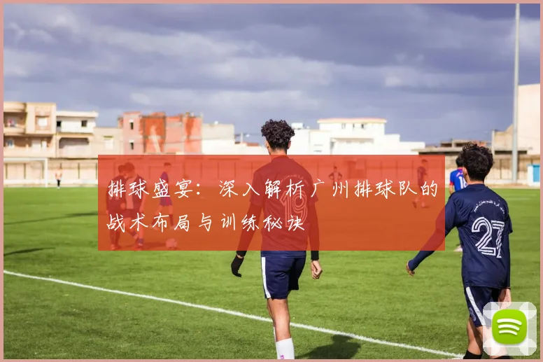 排球盛宴：深入解析广州排球队的战术布局与训练秘诀