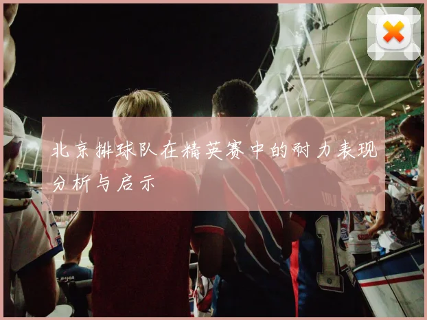 北京排球队在精英赛中的耐力表现分析与启示