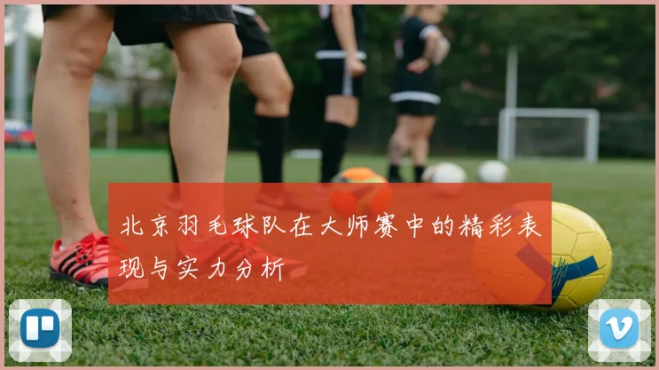 北京羽毛球队在大师赛中的精彩表现与实力分析