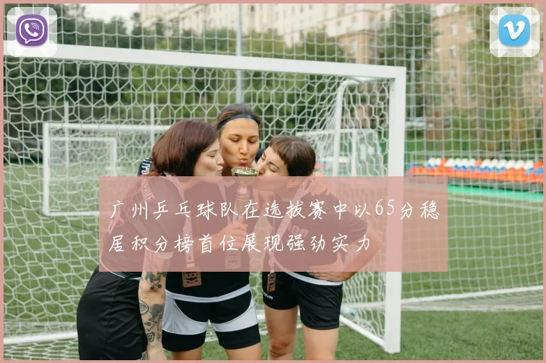 广州乒乓球队在选拔赛中以65分稳居积分榜首位展现强劲实力