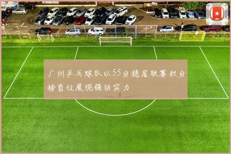 广州乒乓球队以55分稳居联赛积分榜首位展现强劲实力