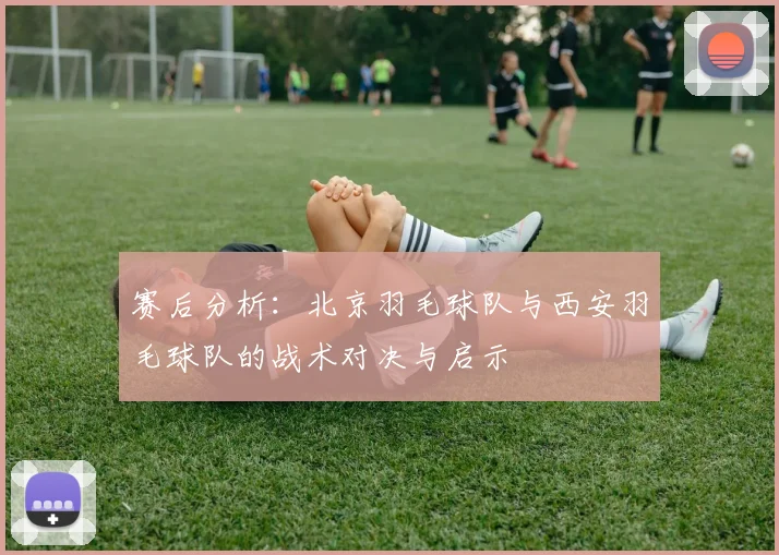 赛后分析：北京羽毛球队与西安羽毛球队的战术对决与启示