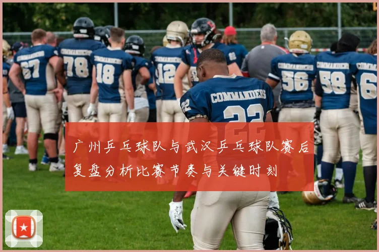 广州乒乓球队与武汉乒乓球队赛后复盘分析比赛节奏与关键时刻