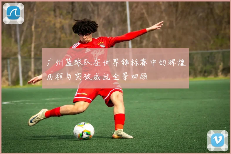 广州篮球队在世界锦标赛中的辉煌历程与突破成就全景回顾