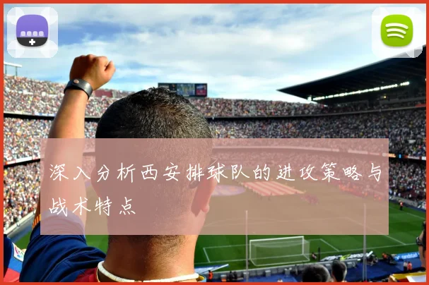 深入分析西安排球队的进攻策略与战术特点