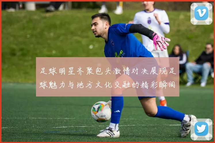 足球明星齐聚包头激情对决展现足球魅力与地方文化交融的精彩瞬间