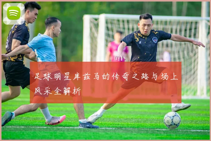 足球明星库兹马的传奇之路与场上风采全解析