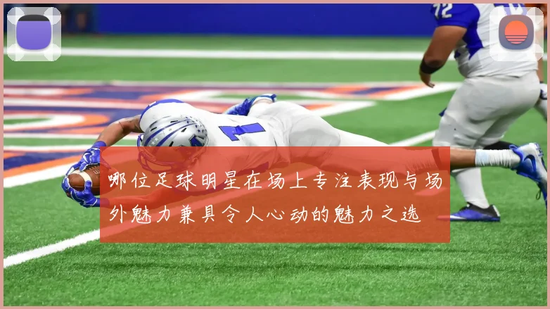 哪位足球明星在场上专注表现与场外魅力兼具令人心动的魅力之选