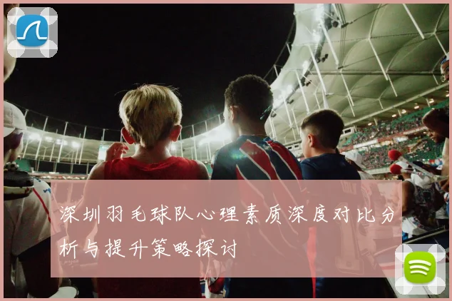 深圳羽毛球队心理素质深度对比分析与提升策略探讨
