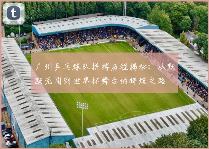 广州乒乓球队拼搏历程揭秘：从默默无闻到世界杯舞台的辉煌之路