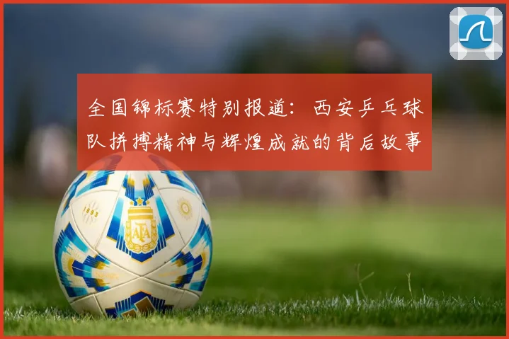 全国锦标赛特别报道：西安乒乓球队拼搏精神与辉煌成就的背后故事