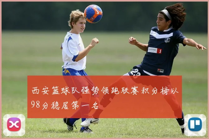 西安篮球队强势领跑联赛积分榜以98分稳居第一名