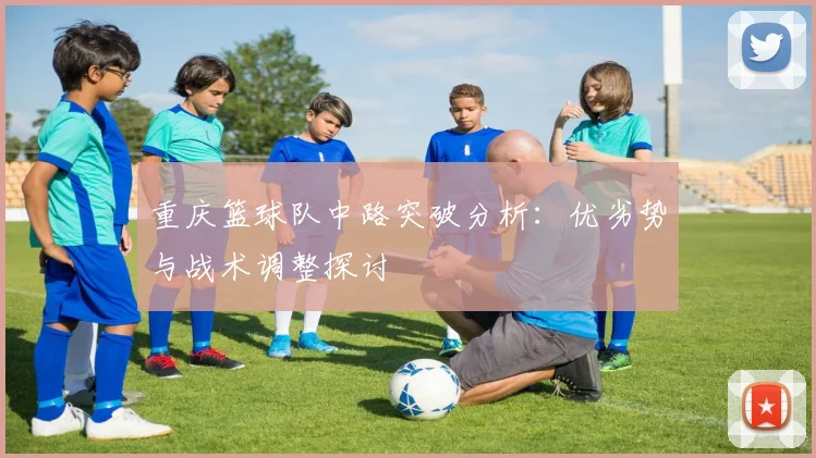 重庆篮球队中路突破分析：优劣势与战术调整探讨