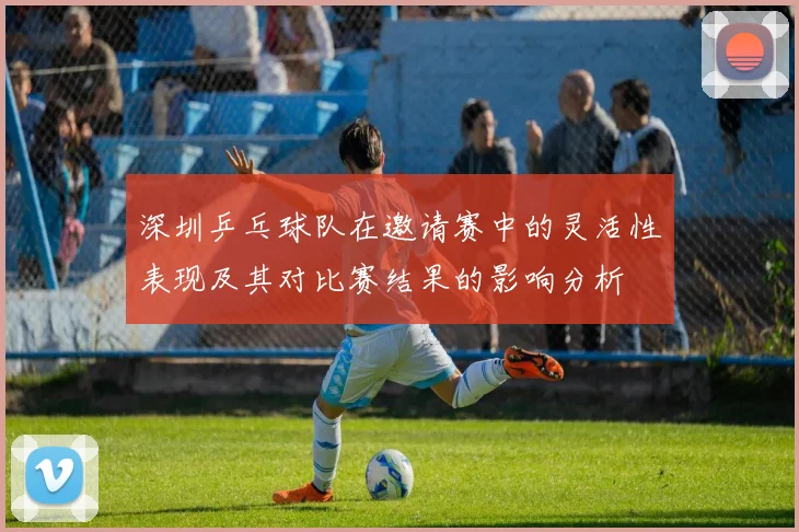 深圳乒乓球队在邀请赛中的灵活性表现及其对比赛结果的影响分析