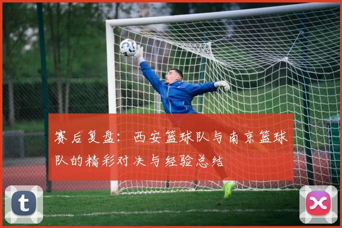 赛后复盘：西安篮球队与南京篮球队的精彩对决与经验总结