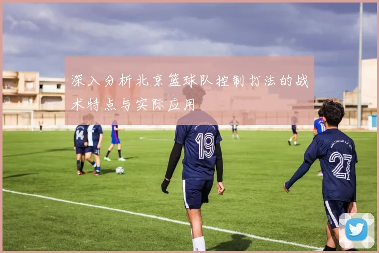深入分析北京篮球队控制打法的战术特点与实际应用