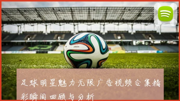足球明星魅力无限广告视频合集精彩瞬间回顾与分析