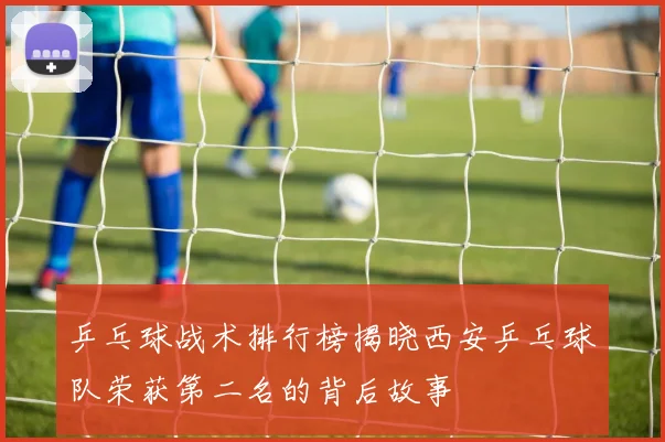 乒乓球战术排行榜揭晓西安乒乓球队荣获第二名的背后故事