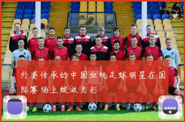 外婆传承的中国血统足球明星在国际赛场上绽放光彩