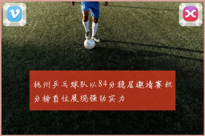 杭州乒乓球队以84分稳居邀请赛积分榜首位展现强劲实力