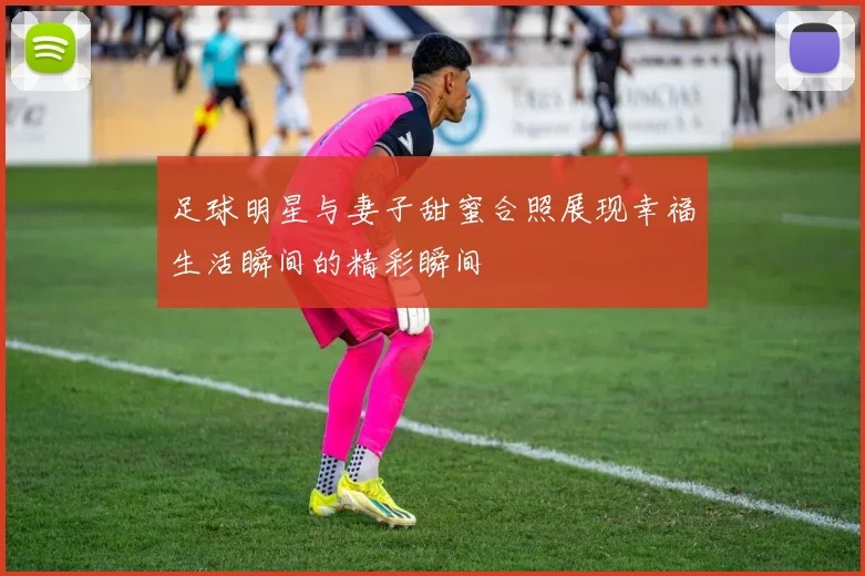 足球明星与妻子甜蜜合照展现幸福生活瞬间的精彩瞬间