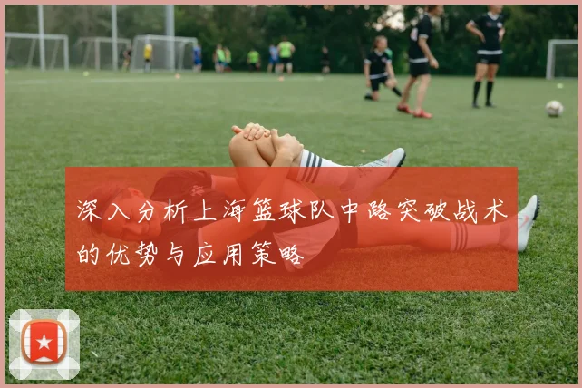 深入分析上海篮球队中路突破战术的优势与应用策略