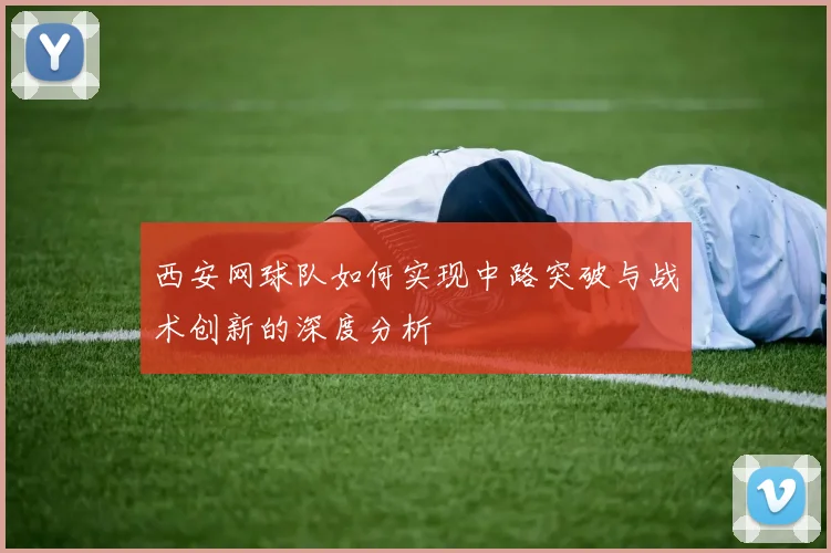 西安网球队如何实现中路突破与战术创新的深度分析