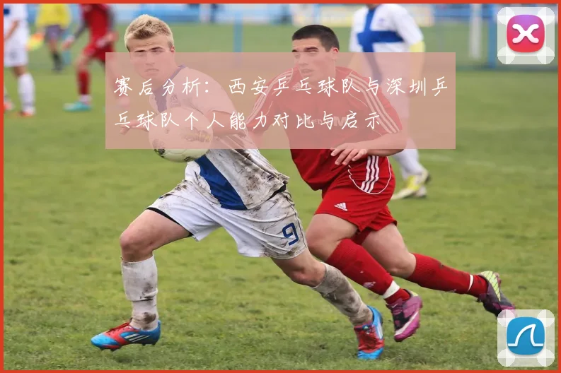 赛后分析：西安乒乓球队与深圳乒乓球队个人能力对比与启示