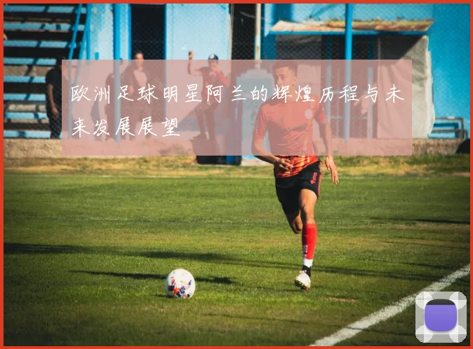 欧洲足球明星阿兰的辉煌历程与未来发展展望