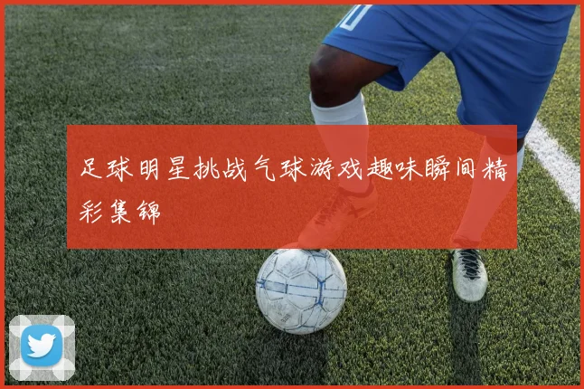 足球明星挑战气球游戏趣味瞬间精彩集锦