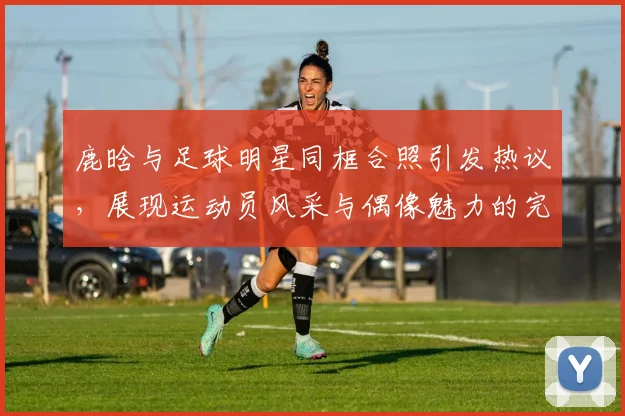 鹿晗与足球明星同框合照引发热议，展现运动员风采与偶像魅力的完美结合