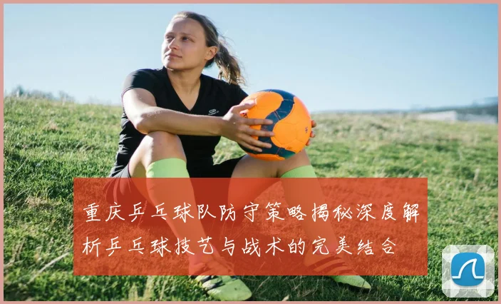 重庆乒乓球队防守策略揭秘深度解析乒乓球技艺与战术的完美结合