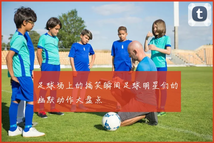 足球场上的搞笑瞬间足球明星们的幽默动作大盘点