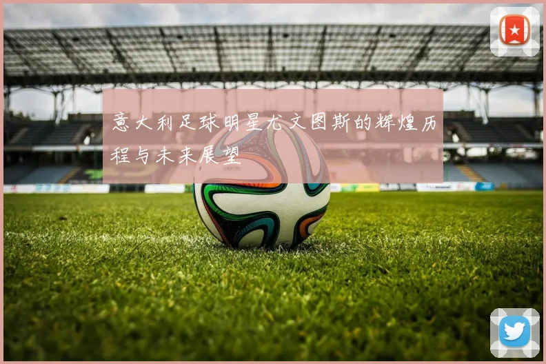 意大利足球明星尤文图斯的辉煌历程与未来展望