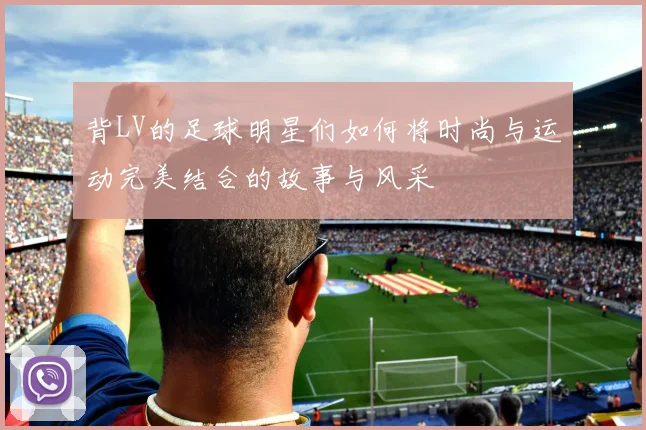 背LV的足球明星们如何将时尚与运动完美结合的故事与风采