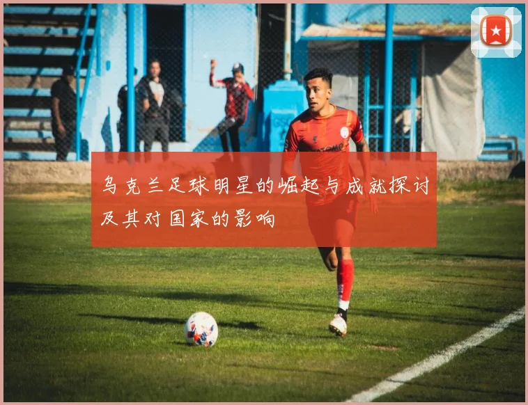 乌克兰足球明星的崛起与成就探讨及其对国家的影响