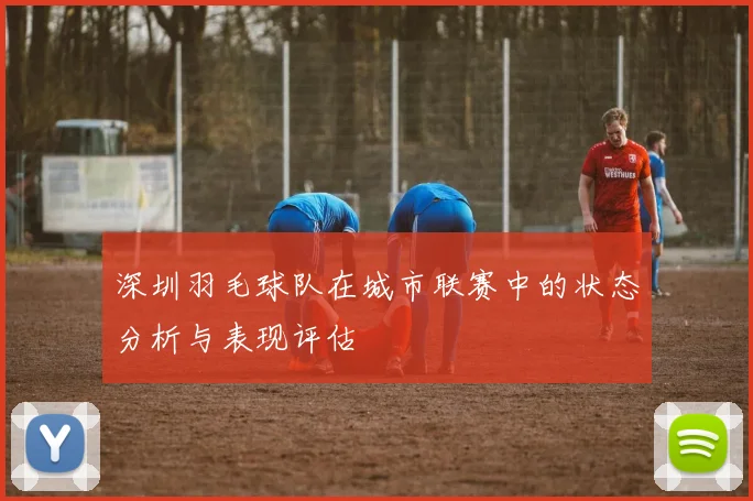 深圳羽毛球队在城市联赛中的状态分析与表现评估