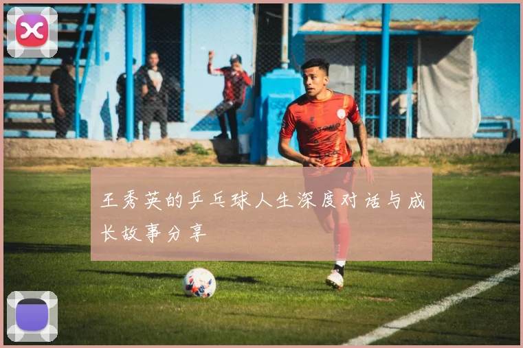 王秀英的乒乓球人生深度对话与成长故事分享