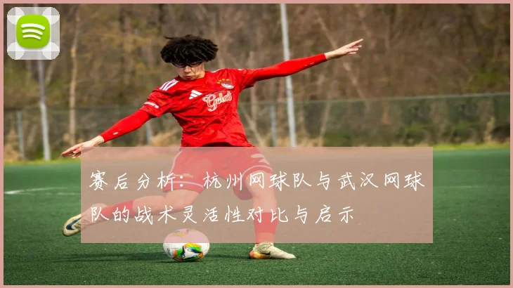 赛后分析：杭州网球队与武汉网球队的战术灵活性对比与启示