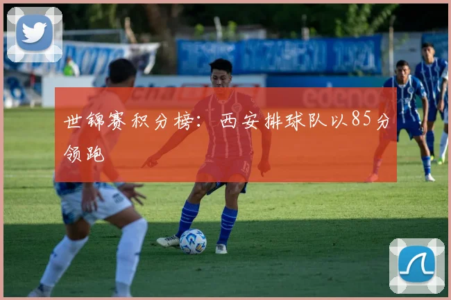 世锦赛积分榜：西安排球队以85分领跑