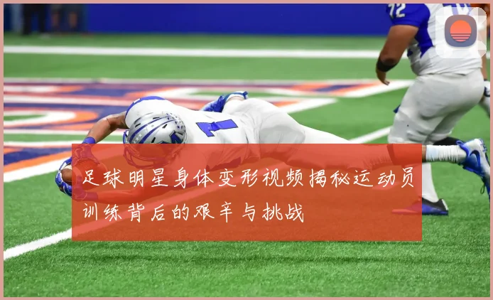 足球明星身体变形视频揭秘运动员训练背后的艰辛与挑战