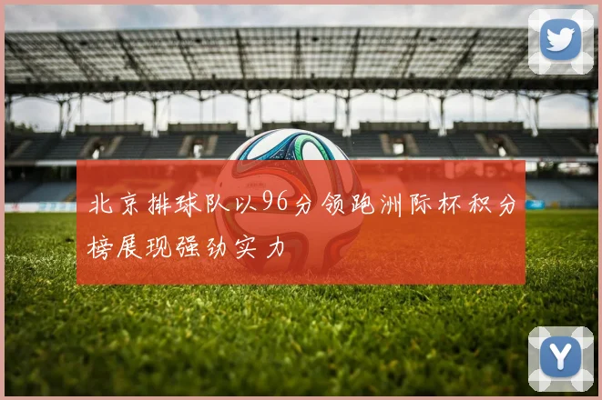 北京排球队以96分领跑洲际杯积分榜展现强劲实力